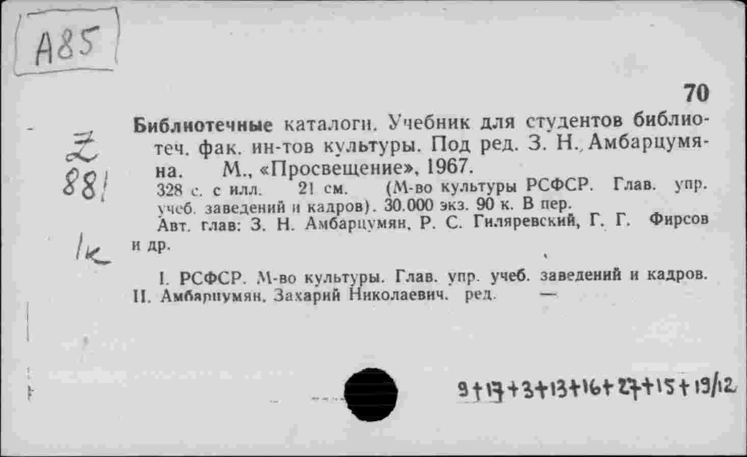 ﻿70
Библиотечные каталоги. Учебник для студентов библио-теч. фак. ин-тов культуры. Под ред. 3. Н. Амбарцумяна. М., «Просвещение», 1967.
328 с. с илл. 21 см. (М-во культуры РСФСР. Глав. упр. учеб, заведений и кадров). 30.000 экз. 90 к. В пер.
Авт. глав: 3. Н. Амбарцумян. P. С. Гиляревский, Г. Г. Фирсов и др.
I. РСФСР. М-во культуры. Глав. упр. учеб, заведений и кадров. П. Амбярпумян. Захарий Николаевич, ред. —
